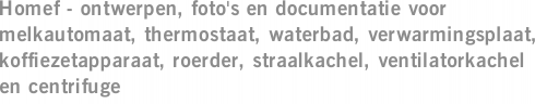 Homef - ontwerpen, foto's en documentatie voor melkautomaat, thermostaat, waterbad, verwarmingsplaat, koffiezetapparaat, roerder, straalkachel, ventilatorkachel en centrifuge