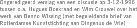 Ongeredigeerd verslag van een discusie op 3-12-1996 tussen o.a. Hugues Boekraad en Wim Crouwel over het werk van Benno Wissing (met begeleidende brief van Rotterdamse Kunststichting aan Dingenus de Vrie)