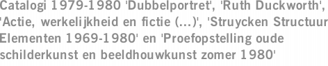 Catalogi 1979-1980 'Dubbelportret', 'Ruth Duckworth', 'Actie, werkelijkheid en fictie (...)', 'Struycken Structuur Elementen 1969-1980' en 'Proefopstelling oude schilderkunst en beeldhouwkunst zomer 1980'