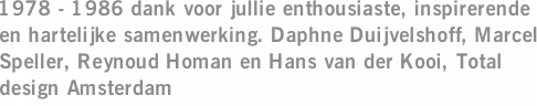 1978 - 1986 dank voor jullie enthousiaste, inspirerende en hartelijke samenwerking. Daphne Duijvelshoff, Marcel Speller, Reynoud Homan en Hans van der Kooi, Total design Amsterdam