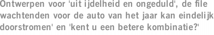 Ontwerpen voor 'uit ijdelheid en ongeduld', de file wachtenden voor de auto van het jaar kan eindelijk doorstromen' en 'kent u een betere kombinatie?'