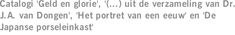 Catalogi 'Geld en glorie', '(...) uit de verzameling van Dr. J.A. van Dongen', 'Het portret van een eeuw' en 'De Japanse porseleinkast'