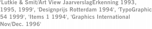 'Lutkie & Smit/Art View JaarverslagErkenning 1993, 1995, 1999', 'Designprijs Rotterdam 1994', 'TypoGraphic 54 1999', 'Items 1 1994', 'Graphics International Nov/Dec. 1996'