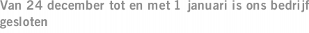 Van 24 december tot en met 1 januari is ons bedrijf gesloten