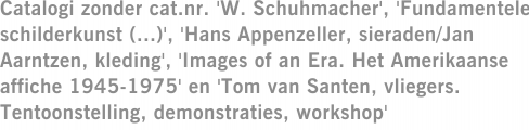 Catalogi zonder cat.nr. 'W. Schuhmacher', 'Fundamentele schilderkunst (...)', 'Hans Appenzeller, sieraden/Jan Aarntzen, kleding', 'Images of an Era. Het Amerikaanse affiche 1945-1975' en 'Tom van Santen, vliegers. Tentoonstelling, demonstraties, workshop'