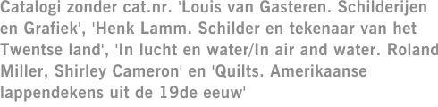 Catalogi zonder cat.nr. 'Louis van Gasteren. Schilderijen en Grafiek', 'Henk Lamm. Schilder en tekenaar van het Twentse land', 'In lucht en water/In air and water. Roland Miller, Shirley Cameron' en 'Quilts. Amerikaanse lappendekens uit de 19de eeuw'