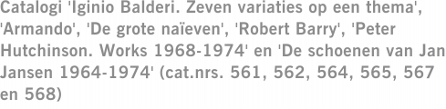 Catalogi 'Iginio Balderi. Zeven variaties op een thema', 'Armando', 'De grote naïeven', 'Robert Barry', 'Peter Hutchinson. Works 1968-1974' en 'De schoenen van Jan Jansen 1964-1974' (cat.nrs. 561, 562, 564, 565, 567 en 568)