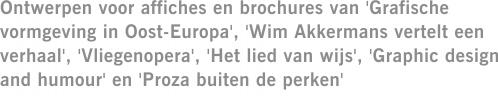 Ontwerpen voor affiches en brochures van 'Grafische vormgeving in Oost-Europa', 'Wim Akkermans vertelt een verhaal', 'Vliegenopera', 'Het lied van wijs', 'Graphic design and humour' en 'Proza buiten de perken'