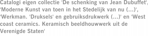 Catalogi eigen collectie 'De schenking van Jean Dubuffet', 'Moderne Kunst van toen in het Stedelijk van nu (...)', 'Werkman. 'Druksels' en gebruiksdrukwerk (...)' en 'West coast ceramics. Keramisch beeldhouwwerk uit de Verenigde Staten'