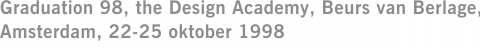 Graduation 98, the Design Academy, Beurs van Berlage, Amsterdam, 22-25 oktober 1998