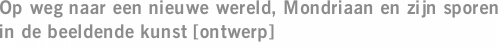 Op weg naar een nieuwe wereld, Mondriaan en zijn sporen in de beeldende kunst [ontwerp]