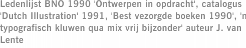 Ledenlijst BNO 1990 'Ontwerpen in opdracht', catalogus 'Dutch Illustration' 1991, 'Best vezorgde boeken 1990', 'n typografisch kluwen qua mix vrij bijzonder' auteur J. van Lente