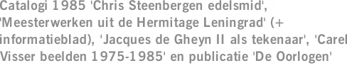 Catalogi 1985 'Chris Steenbergen edelsmid', 'Meesterwerken uit de Hermitage Leningrad' (+ informatieblad), 'Jacques de Gheyn II als tekenaar', 'Carel Visser beelden 1975-1985' en publicatie 'De Oorlogen'