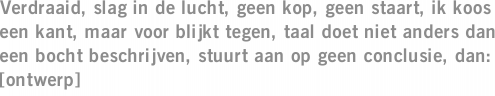 Verdraaid, slag in de lucht, geen kop, geen staart, ik koos een kant, maar voor blijkt tegen, taal doet niet anders dan een bocht beschrijven, stuurt aan op geen conclusie, dan: [ontwerp]