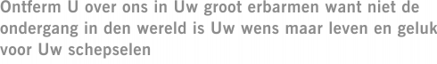 Ontferm U over ons in Uw groot erbarmen want niet de ondergang in den wereld is Uw wens maar leven en geluk voor Uw schepselen