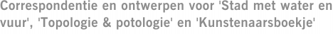 Correspondentie en ontwerpen voor 'Stad met water en vuur', 'Topologie & potologie' en 'Kunstenaarsboekje'